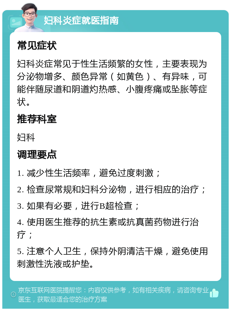 妇科炎症就医指南 常见症状 妇科炎症常见于性生活频繁的女性，主要表现为分泌物增多、颜色异常（如黄色）、有异味，可能伴随尿道和阴道灼热感、小腹疼痛或坠胀等症状。 推荐科室 妇科 调理要点 1. 减少性生活频率，避免过度刺激； 2. 检查尿常规和妇科分泌物，进行相应的治疗； 3. 如果有必要，进行B超检查； 4. 使用医生推荐的抗生素或抗真菌药物进行治疗； 5. 注意个人卫生，保持外阴清洁干燥，避免使用刺激性洗液或护垫。