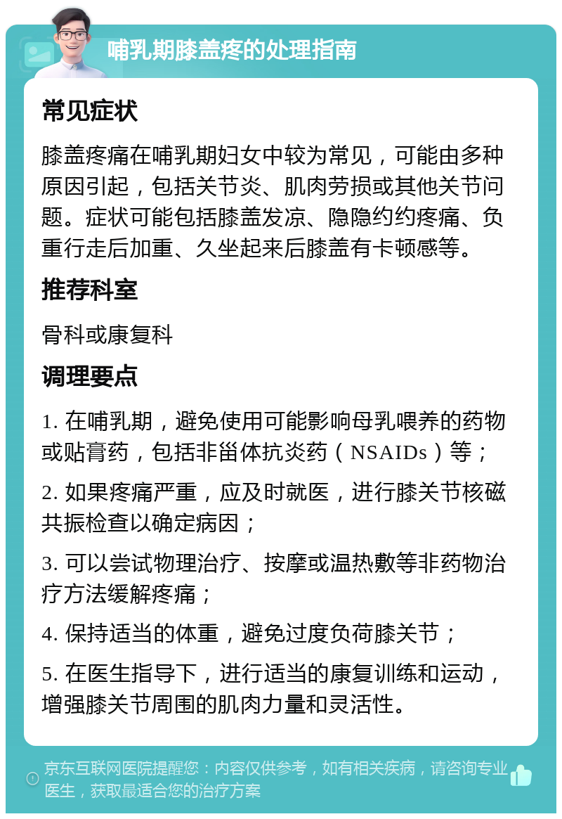 哺乳期膝盖疼的处理指南 常见症状 膝盖疼痛在哺乳期妇女中较为常见，可能由多种原因引起，包括关节炎、肌肉劳损或其他关节问题。症状可能包括膝盖发凉、隐隐约约疼痛、负重行走后加重、久坐起来后膝盖有卡顿感等。 推荐科室 骨科或康复科 调理要点 1. 在哺乳期，避免使用可能影响母乳喂养的药物或贴膏药，包括非甾体抗炎药（NSAIDs）等； 2. 如果疼痛严重，应及时就医，进行膝关节核磁共振检查以确定病因； 3. 可以尝试物理治疗、按摩或温热敷等非药物治疗方法缓解疼痛； 4. 保持适当的体重，避免过度负荷膝关节； 5. 在医生指导下，进行适当的康复训练和运动，增强膝关节周围的肌肉力量和灵活性。