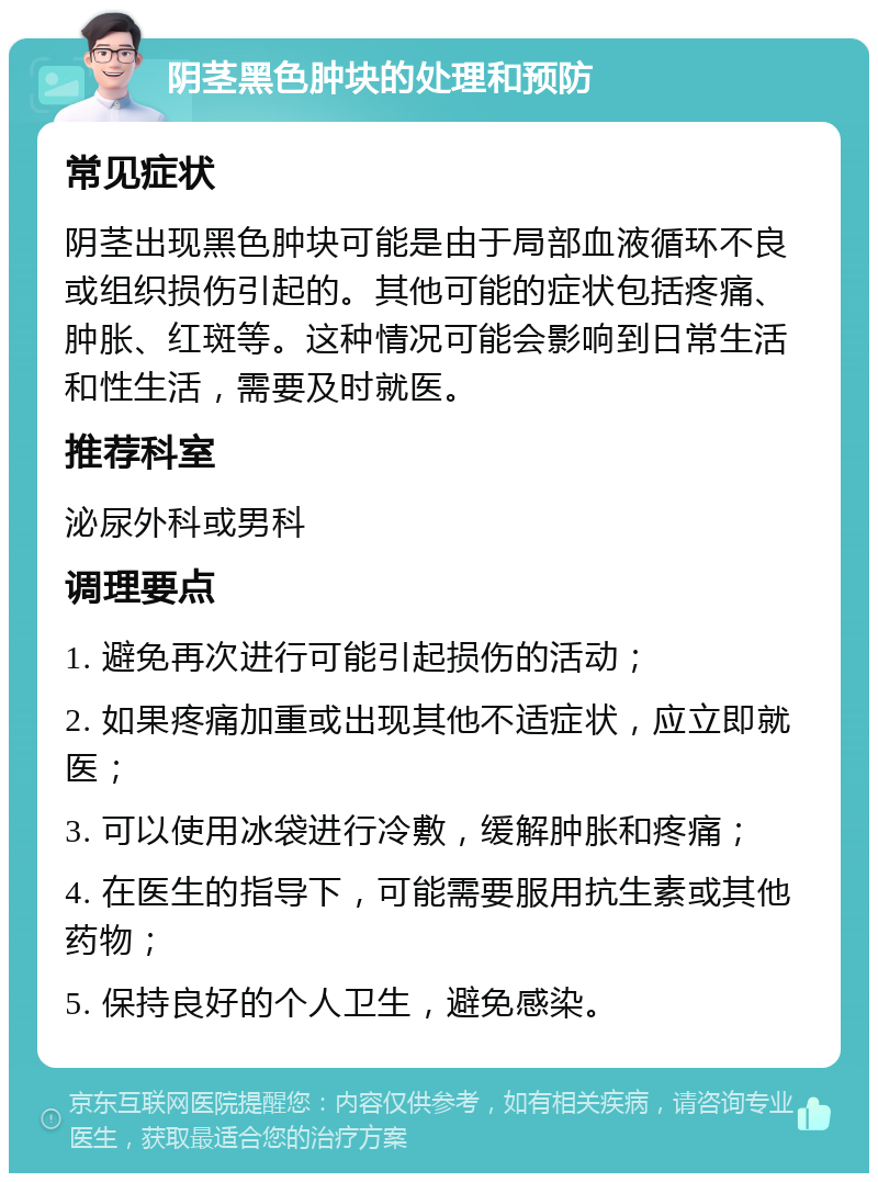 阴茎黑色肿块的处理和预防 常见症状 阴茎出现黑色肿块可能是由于局部血液循环不良或组织损伤引起的。其他可能的症状包括疼痛、肿胀、红斑等。这种情况可能会影响到日常生活和性生活，需要及时就医。 推荐科室 泌尿外科或男科 调理要点 1. 避免再次进行可能引起损伤的活动； 2. 如果疼痛加重或出现其他不适症状，应立即就医； 3. 可以使用冰袋进行冷敷，缓解肿胀和疼痛； 4. 在医生的指导下，可能需要服用抗生素或其他药物； 5. 保持良好的个人卫生，避免感染。