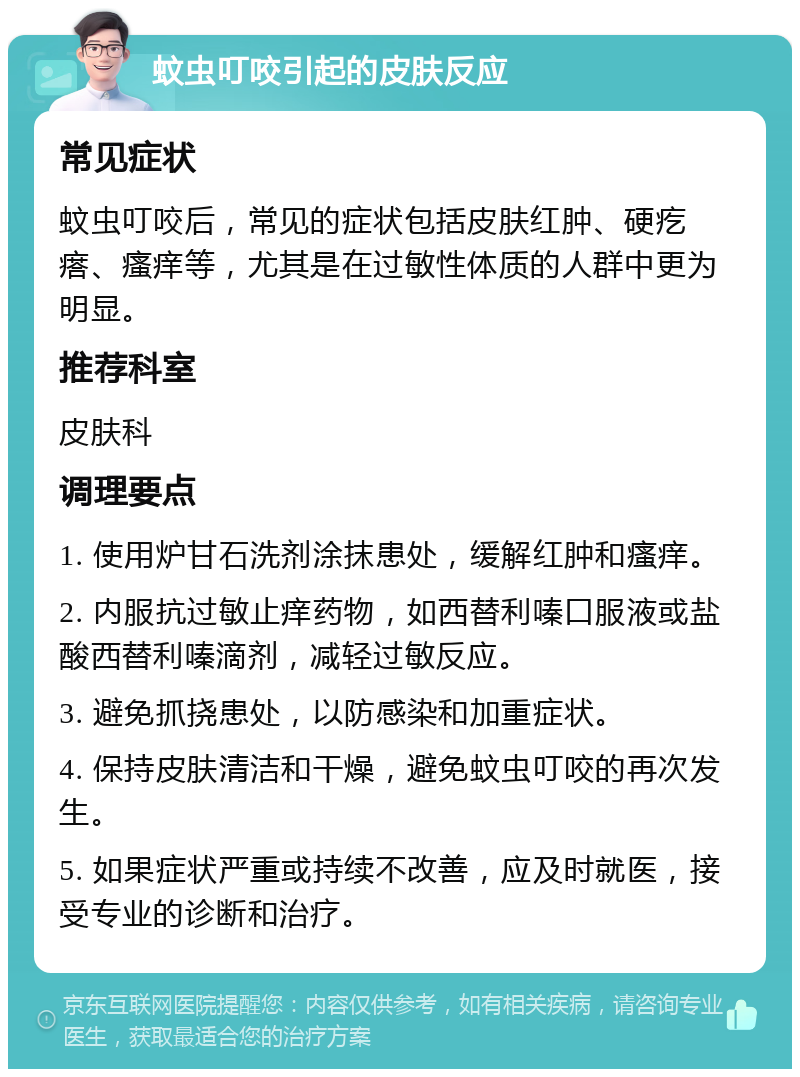 蚊虫叮咬引起的皮肤反应 常见症状 蚊虫叮咬后，常见的症状包括皮肤红肿、硬疙瘩、瘙痒等，尤其是在过敏性体质的人群中更为明显。 推荐科室 皮肤科 调理要点 1. 使用炉甘石洗剂涂抹患处，缓解红肿和瘙痒。 2. 内服抗过敏止痒药物，如西替利嗪口服液或盐酸西替利嗪滴剂，减轻过敏反应。 3. 避免抓挠患处，以防感染和加重症状。 4. 保持皮肤清洁和干燥，避免蚊虫叮咬的再次发生。 5. 如果症状严重或持续不改善，应及时就医，接受专业的诊断和治疗。