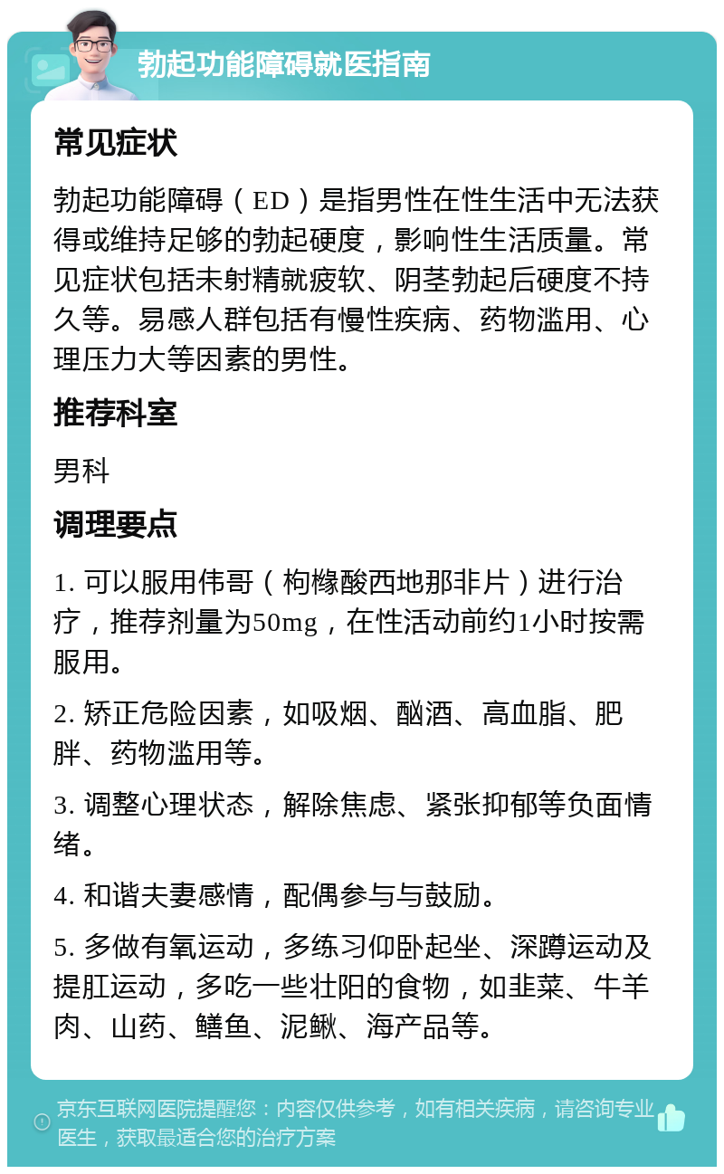 勃起功能障碍就医指南 常见症状 勃起功能障碍（ED）是指男性在性生活中无法获得或维持足够的勃起硬度，影响性生活质量。常见症状包括未射精就疲软、阴茎勃起后硬度不持久等。易感人群包括有慢性疾病、药物滥用、心理压力大等因素的男性。 推荐科室 男科 调理要点 1. 可以服用伟哥（枸橼酸西地那非片）进行治疗，推荐剂量为50mg，在性活动前约1小时按需服用。 2. 矫正危险因素，如吸烟、酗酒、高血脂、肥胖、药物滥用等。 3. 调整心理状态，解除焦虑、紧张抑郁等负面情绪。 4. 和谐夫妻感情，配偶参与与鼓励。 5. 多做有氧运动，多练习仰卧起坐、深蹲运动及提肛运动，多吃一些壮阳的食物，如韭菜、牛羊肉、山药、鳝鱼、泥鳅、海产品等。