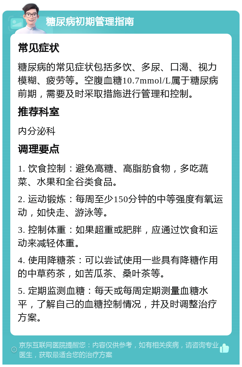 糖尿病初期管理指南 常见症状 糖尿病的常见症状包括多饮、多尿、口渴、视力模糊、疲劳等。空腹血糖10.7mmol/L属于糖尿病前期，需要及时采取措施进行管理和控制。 推荐科室 内分泌科 调理要点 1. 饮食控制：避免高糖、高脂肪食物，多吃蔬菜、水果和全谷类食品。 2. 运动锻炼：每周至少150分钟的中等强度有氧运动，如快走、游泳等。 3. 控制体重：如果超重或肥胖，应通过饮食和运动来减轻体重。 4. 使用降糖茶：可以尝试使用一些具有降糖作用的中草药茶，如苦瓜茶、桑叶茶等。 5. 定期监测血糖：每天或每周定期测量血糖水平，了解自己的血糖控制情况，并及时调整治疗方案。