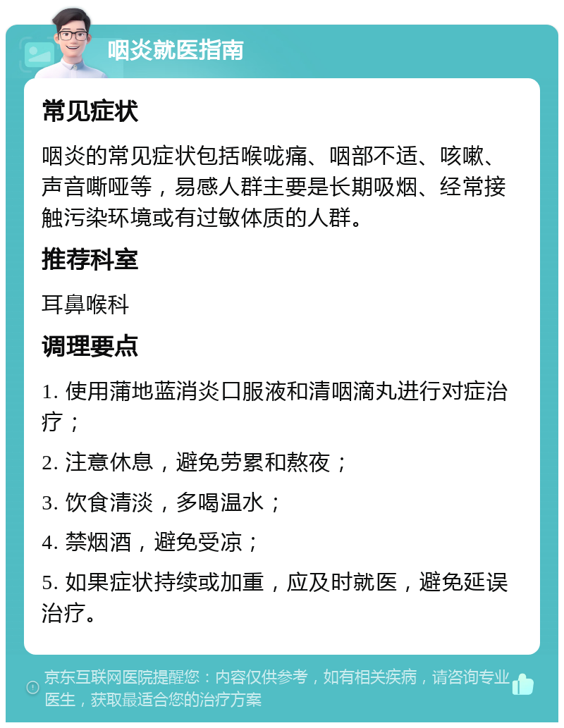 咽炎就医指南 常见症状 咽炎的常见症状包括喉咙痛、咽部不适、咳嗽、声音嘶哑等，易感人群主要是长期吸烟、经常接触污染环境或有过敏体质的人群。 推荐科室 耳鼻喉科 调理要点 1. 使用蒲地蓝消炎口服液和清咽滴丸进行对症治疗； 2. 注意休息，避免劳累和熬夜； 3. 饮食清淡，多喝温水； 4. 禁烟酒，避免受凉； 5. 如果症状持续或加重，应及时就医，避免延误治疗。