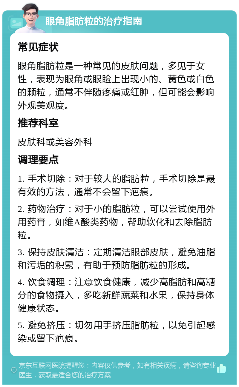 眼角脂肪粒的治疗指南 常见症状 眼角脂肪粒是一种常见的皮肤问题，多见于女性，表现为眼角或眼睑上出现小的、黄色或白色的颗粒，通常不伴随疼痛或红肿，但可能会影响外观美观度。 推荐科室 皮肤科或美容外科 调理要点 1. 手术切除：对于较大的脂肪粒，手术切除是最有效的方法，通常不会留下疤痕。 2. 药物治疗：对于小的脂肪粒，可以尝试使用外用药膏，如维A酸类药物，帮助软化和去除脂肪粒。 3. 保持皮肤清洁：定期清洁眼部皮肤，避免油脂和污垢的积累，有助于预防脂肪粒的形成。 4. 饮食调理：注意饮食健康，减少高脂肪和高糖分的食物摄入，多吃新鲜蔬菜和水果，保持身体健康状态。 5. 避免挤压：切勿用手挤压脂肪粒，以免引起感染或留下疤痕。