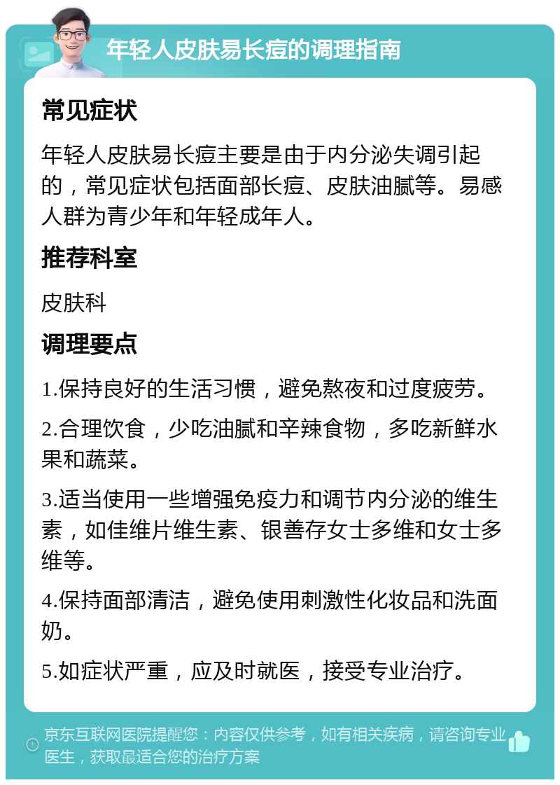 年轻人皮肤易长痘的调理指南 常见症状 年轻人皮肤易长痘主要是由于内分泌失调引起的，常见症状包括面部长痘、皮肤油腻等。易感人群为青少年和年轻成年人。 推荐科室 皮肤科 调理要点 1.保持良好的生活习惯，避免熬夜和过度疲劳。 2.合理饮食，少吃油腻和辛辣食物，多吃新鲜水果和蔬菜。 3.适当使用一些增强免疫力和调节内分泌的维生素，如佳维片维生素、银善存女士多维和女士多维等。 4.保持面部清洁，避免使用刺激性化妆品和洗面奶。 5.如症状严重，应及时就医，接受专业治疗。