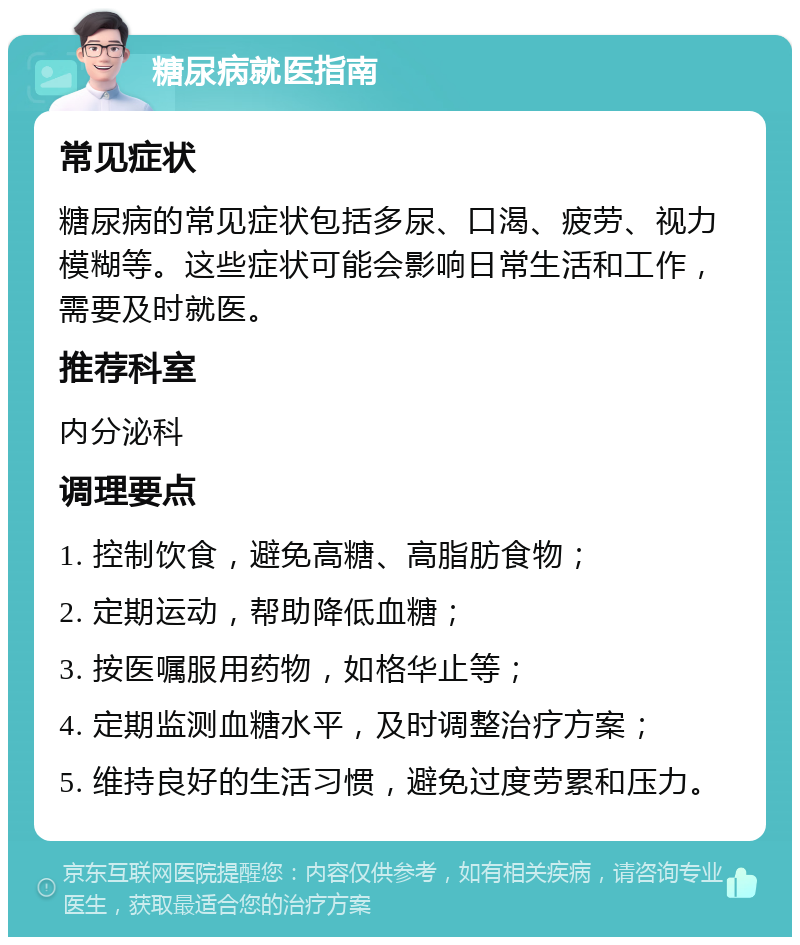 糖尿病就医指南 常见症状 糖尿病的常见症状包括多尿、口渴、疲劳、视力模糊等。这些症状可能会影响日常生活和工作，需要及时就医。 推荐科室 内分泌科 调理要点 1. 控制饮食，避免高糖、高脂肪食物； 2. 定期运动，帮助降低血糖； 3. 按医嘱服用药物，如格华止等； 4. 定期监测血糖水平，及时调整治疗方案； 5. 维持良好的生活习惯，避免过度劳累和压力。