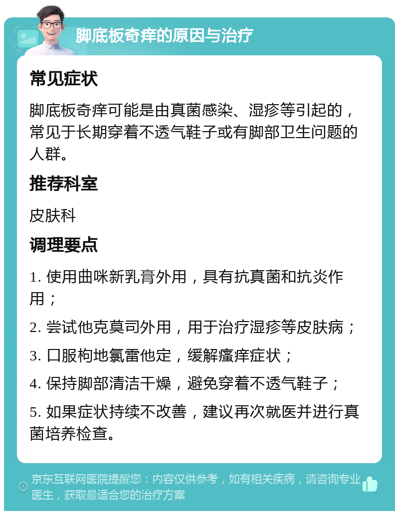 脚底板奇痒的原因与治疗 常见症状 脚底板奇痒可能是由真菌感染、湿疹等引起的，常见于长期穿着不透气鞋子或有脚部卫生问题的人群。 推荐科室 皮肤科 调理要点 1. 使用曲咪新乳膏外用，具有抗真菌和抗炎作用； 2. 尝试他克莫司外用，用于治疗湿疹等皮肤病； 3. 口服枸地氯雷他定，缓解瘙痒症状； 4. 保持脚部清洁干燥，避免穿着不透气鞋子； 5. 如果症状持续不改善，建议再次就医并进行真菌培养检查。