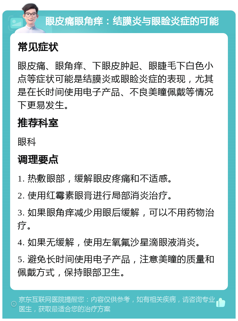 眼皮痛眼角痒：结膜炎与眼睑炎症的可能 常见症状 眼皮痛、眼角痒、下眼皮肿起、眼睫毛下白色小点等症状可能是结膜炎或眼睑炎症的表现，尤其是在长时间使用电子产品、不良美瞳佩戴等情况下更易发生。 推荐科室 眼科 调理要点 1. 热敷眼部，缓解眼皮疼痛和不适感。 2. 使用红霉素眼膏进行局部消炎治疗。 3. 如果眼角痒减少用眼后缓解，可以不用药物治疗。 4. 如果无缓解，使用左氧氟沙星滴眼液消炎。 5. 避免长时间使用电子产品，注意美瞳的质量和佩戴方式，保持眼部卫生。