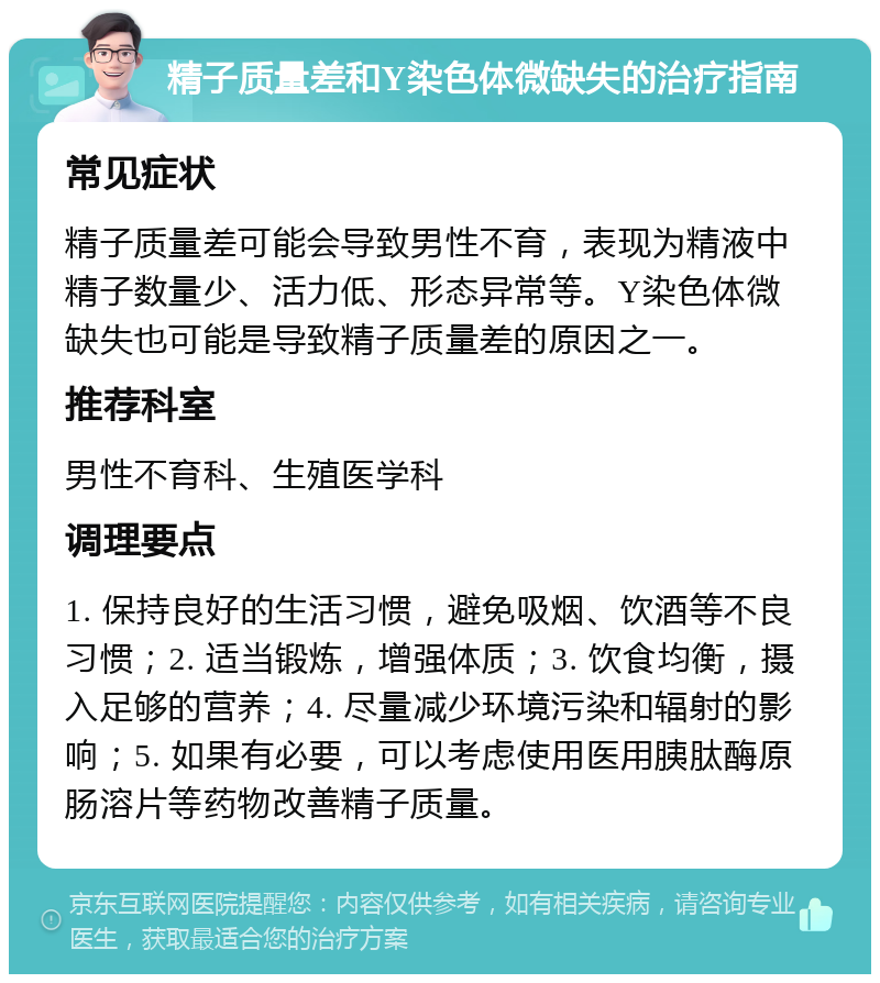 精子质量差和Y染色体微缺失的治疗指南 常见症状 精子质量差可能会导致男性不育，表现为精液中精子数量少、活力低、形态异常等。Y染色体微缺失也可能是导致精子质量差的原因之一。 推荐科室 男性不育科、生殖医学科 调理要点 1. 保持良好的生活习惯，避免吸烟、饮酒等不良习惯；2. 适当锻炼，增强体质；3. 饮食均衡，摄入足够的营养；4. 尽量减少环境污染和辐射的影响；5. 如果有必要，可以考虑使用医用胰肽酶原肠溶片等药物改善精子质量。