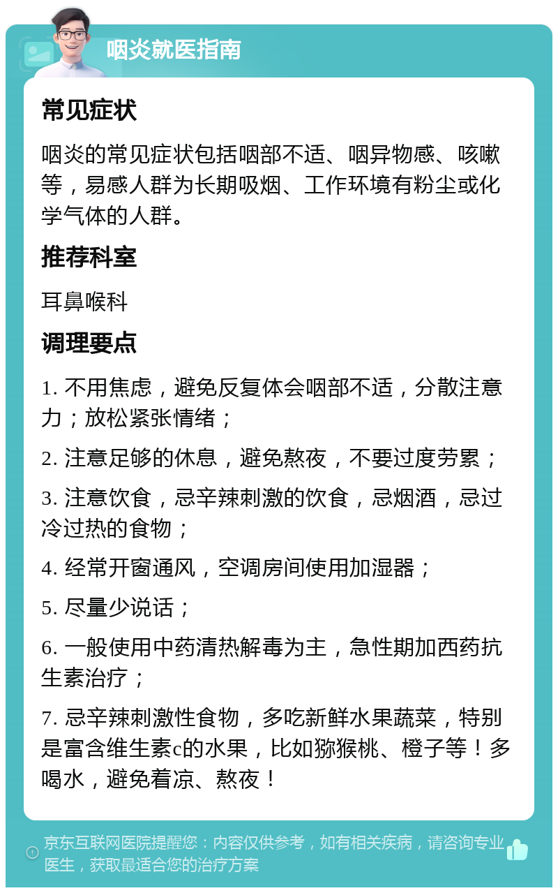 咽炎就医指南 常见症状 咽炎的常见症状包括咽部不适、咽异物感、咳嗽等，易感人群为长期吸烟、工作环境有粉尘或化学气体的人群。 推荐科室 耳鼻喉科 调理要点 1. 不用焦虑，避免反复体会咽部不适，分散注意力；放松紧张情绪； 2. 注意足够的休息，避免熬夜，不要过度劳累； 3. 注意饮食，忌辛辣刺激的饮食，忌烟酒，忌过冷过热的食物； 4. 经常开窗通风，空调房间使用加湿器； 5. 尽量少说话； 6. 一般使用中药清热解毒为主，急性期加西药抗生素治疗； 7. 忌辛辣刺激性食物，多吃新鲜水果蔬菜，特别是富含维生素c的水果，比如猕猴桃、橙子等！多喝水，避免着凉、熬夜！