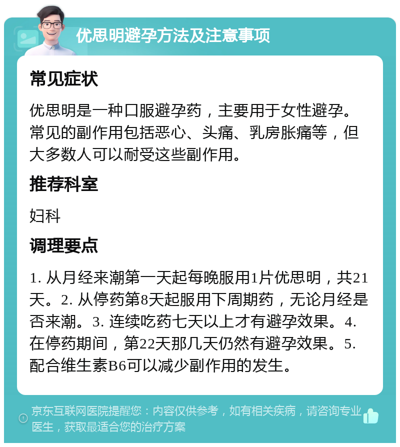 优思明避孕方法及注意事项 常见症状 优思明是一种口服避孕药，主要用于女性避孕。常见的副作用包括恶心、头痛、乳房胀痛等，但大多数人可以耐受这些副作用。 推荐科室 妇科 调理要点 1. 从月经来潮第一天起每晚服用1片优思明，共21天。2. 从停药第8天起服用下周期药，无论月经是否来潮。3. 连续吃药七天以上才有避孕效果。4. 在停药期间，第22天那几天仍然有避孕效果。5. 配合维生素B6可以减少副作用的发生。