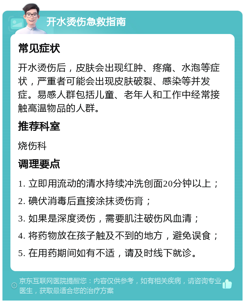 开水烫伤急救指南 常见症状 开水烫伤后，皮肤会出现红肿、疼痛、水泡等症状，严重者可能会出现皮肤破裂、感染等并发症。易感人群包括儿童、老年人和工作中经常接触高温物品的人群。 推荐科室 烧伤科 调理要点 1. 立即用流动的清水持续冲洗创面20分钟以上； 2. 碘伏消毒后直接涂抹烫伤膏； 3. 如果是深度烫伤，需要肌注破伤风血清； 4. 将药物放在孩子触及不到的地方，避免误食； 5. 在用药期间如有不适，请及时线下就诊。