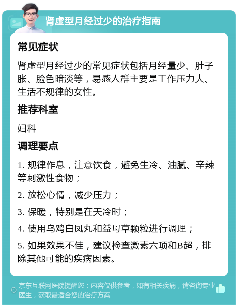 肾虚型月经过少的治疗指南 常见症状 肾虚型月经过少的常见症状包括月经量少、肚子胀、脸色暗淡等，易感人群主要是工作压力大、生活不规律的女性。 推荐科室 妇科 调理要点 1. 规律作息，注意饮食，避免生冷、油腻、辛辣等刺激性食物； 2. 放松心情，减少压力； 3. 保暖，特别是在天冷时； 4. 使用乌鸡白凤丸和益母草颗粒进行调理； 5. 如果效果不佳，建议检查激素六项和B超，排除其他可能的疾病因素。