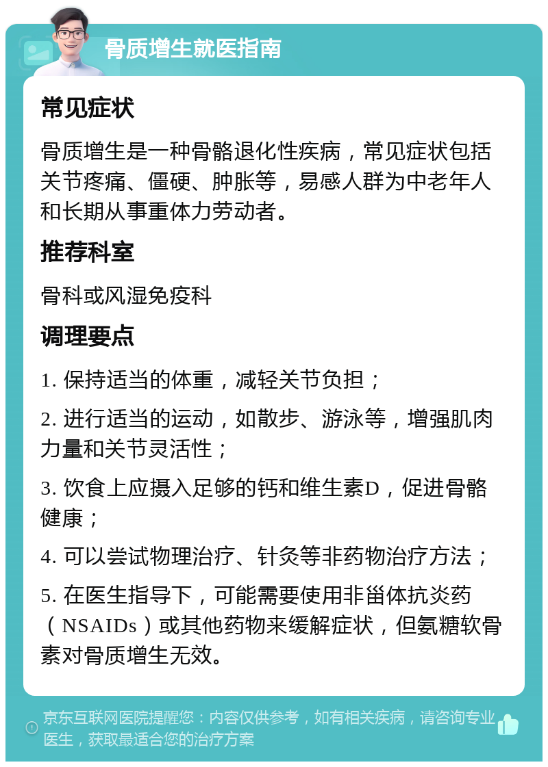 骨质增生就医指南 常见症状 骨质增生是一种骨骼退化性疾病，常见症状包括关节疼痛、僵硬、肿胀等，易感人群为中老年人和长期从事重体力劳动者。 推荐科室 骨科或风湿免疫科 调理要点 1. 保持适当的体重，减轻关节负担； 2. 进行适当的运动，如散步、游泳等，增强肌肉力量和关节灵活性； 3. 饮食上应摄入足够的钙和维生素D，促进骨骼健康； 4. 可以尝试物理治疗、针灸等非药物治疗方法； 5. 在医生指导下，可能需要使用非甾体抗炎药（NSAIDs）或其他药物来缓解症状，但氨糖软骨素对骨质增生无效。