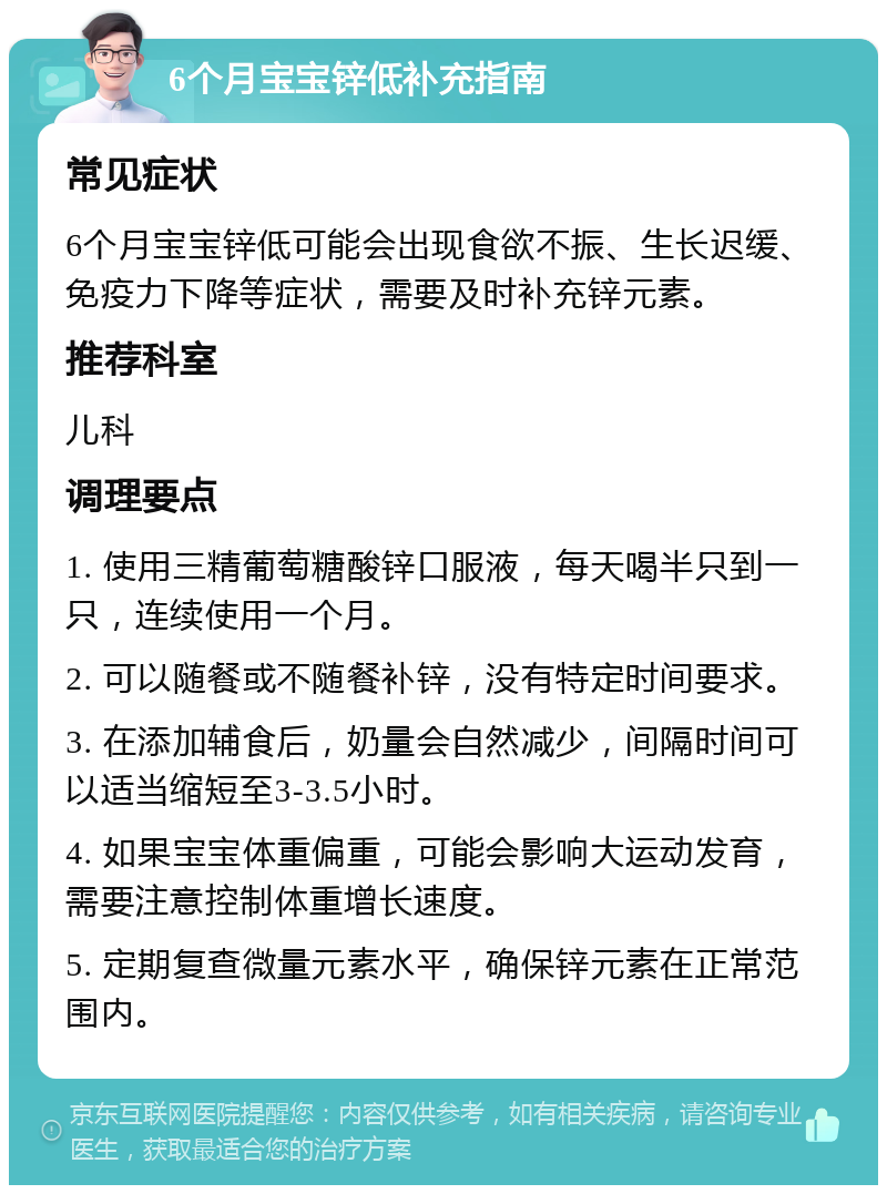 6个月宝宝锌低补充指南 常见症状 6个月宝宝锌低可能会出现食欲不振、生长迟缓、免疫力下降等症状，需要及时补充锌元素。 推荐科室 儿科 调理要点 1. 使用三精葡萄糖酸锌口服液，每天喝半只到一只，连续使用一个月。 2. 可以随餐或不随餐补锌，没有特定时间要求。 3. 在添加辅食后，奶量会自然减少，间隔时间可以适当缩短至3-3.5小时。 4. 如果宝宝体重偏重，可能会影响大运动发育，需要注意控制体重增长速度。 5. 定期复查微量元素水平，确保锌元素在正常范围内。