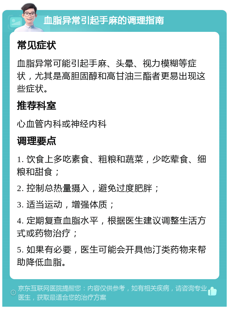 血脂异常引起手麻的调理指南 常见症状 血脂异常可能引起手麻、头晕、视力模糊等症状，尤其是高胆固醇和高甘油三酯者更易出现这些症状。 推荐科室 心血管内科或神经内科 调理要点 1. 饮食上多吃素食、粗粮和蔬菜，少吃荤食、细粮和甜食； 2. 控制总热量摄入，避免过度肥胖； 3. 适当运动，增强体质； 4. 定期复查血脂水平，根据医生建议调整生活方式或药物治疗； 5. 如果有必要，医生可能会开具他汀类药物来帮助降低血脂。