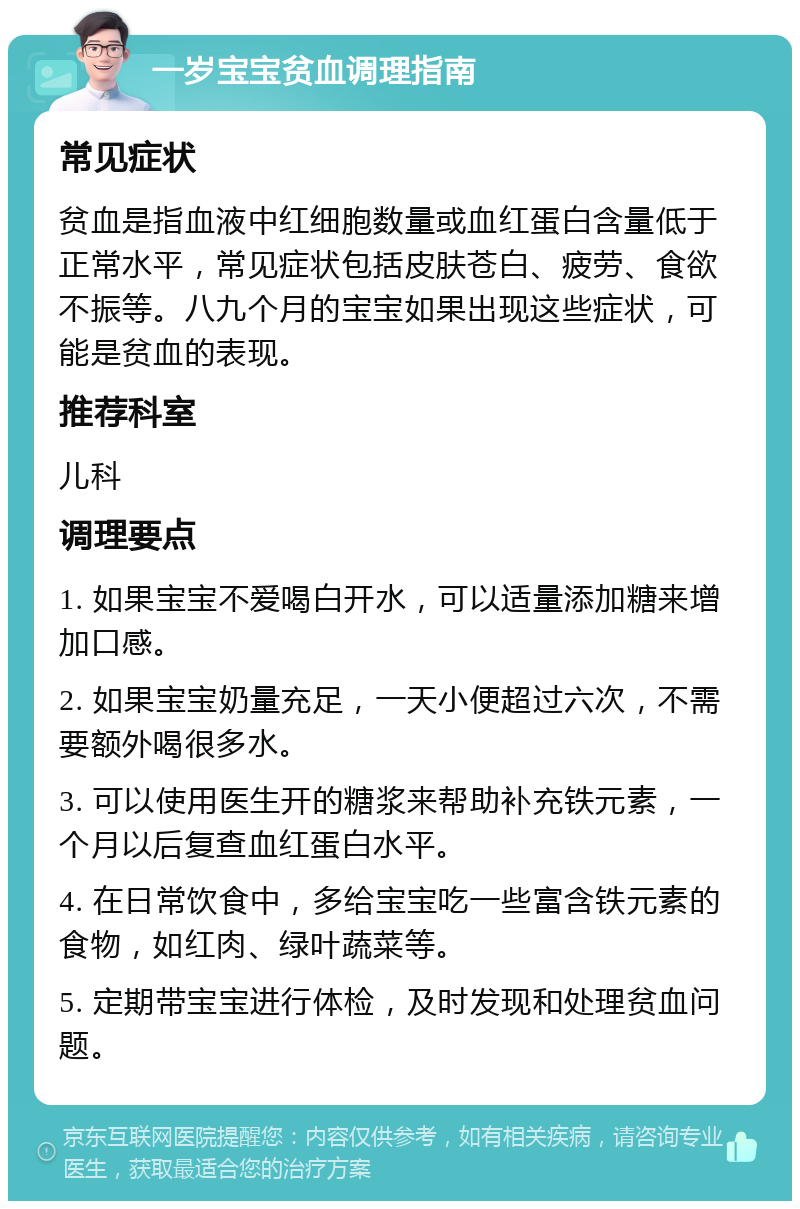 一岁宝宝贫血调理指南 常见症状 贫血是指血液中红细胞数量或血红蛋白含量低于正常水平，常见症状包括皮肤苍白、疲劳、食欲不振等。八九个月的宝宝如果出现这些症状，可能是贫血的表现。 推荐科室 儿科 调理要点 1. 如果宝宝不爱喝白开水，可以适量添加糖来增加口感。 2. 如果宝宝奶量充足，一天小便超过六次，不需要额外喝很多水。 3. 可以使用医生开的糖浆来帮助补充铁元素，一个月以后复查血红蛋白水平。 4. 在日常饮食中，多给宝宝吃一些富含铁元素的食物，如红肉、绿叶蔬菜等。 5. 定期带宝宝进行体检，及时发现和处理贫血问题。