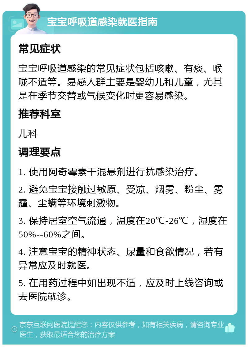 宝宝呼吸道感染就医指南 常见症状 宝宝呼吸道感染的常见症状包括咳嗽、有痰、喉咙不适等。易感人群主要是婴幼儿和儿童，尤其是在季节交替或气候变化时更容易感染。 推荐科室 儿科 调理要点 1. 使用阿奇霉素干混悬剂进行抗感染治疗。 2. 避免宝宝接触过敏原、受凉、烟雾、粉尘、雾霾、尘螨等环境刺激物。 3. 保持居室空气流通，温度在20℃-26℃，湿度在50%--60%之间。 4. 注意宝宝的精神状态、尿量和食欲情况，若有异常应及时就医。 5. 在用药过程中如出现不适，应及时上线咨询或去医院就诊。