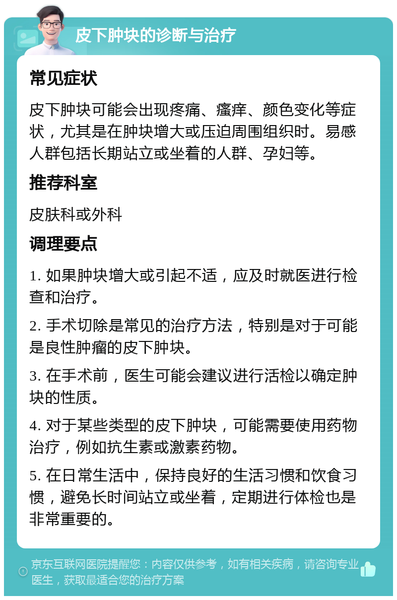 皮下肿块的诊断与治疗 常见症状 皮下肿块可能会出现疼痛、瘙痒、颜色变化等症状，尤其是在肿块增大或压迫周围组织时。易感人群包括长期站立或坐着的人群、孕妇等。 推荐科室 皮肤科或外科 调理要点 1. 如果肿块增大或引起不适，应及时就医进行检查和治疗。 2. 手术切除是常见的治疗方法，特别是对于可能是良性肿瘤的皮下肿块。 3. 在手术前，医生可能会建议进行活检以确定肿块的性质。 4. 对于某些类型的皮下肿块，可能需要使用药物治疗，例如抗生素或激素药物。 5. 在日常生活中，保持良好的生活习惯和饮食习惯，避免长时间站立或坐着，定期进行体检也是非常重要的。