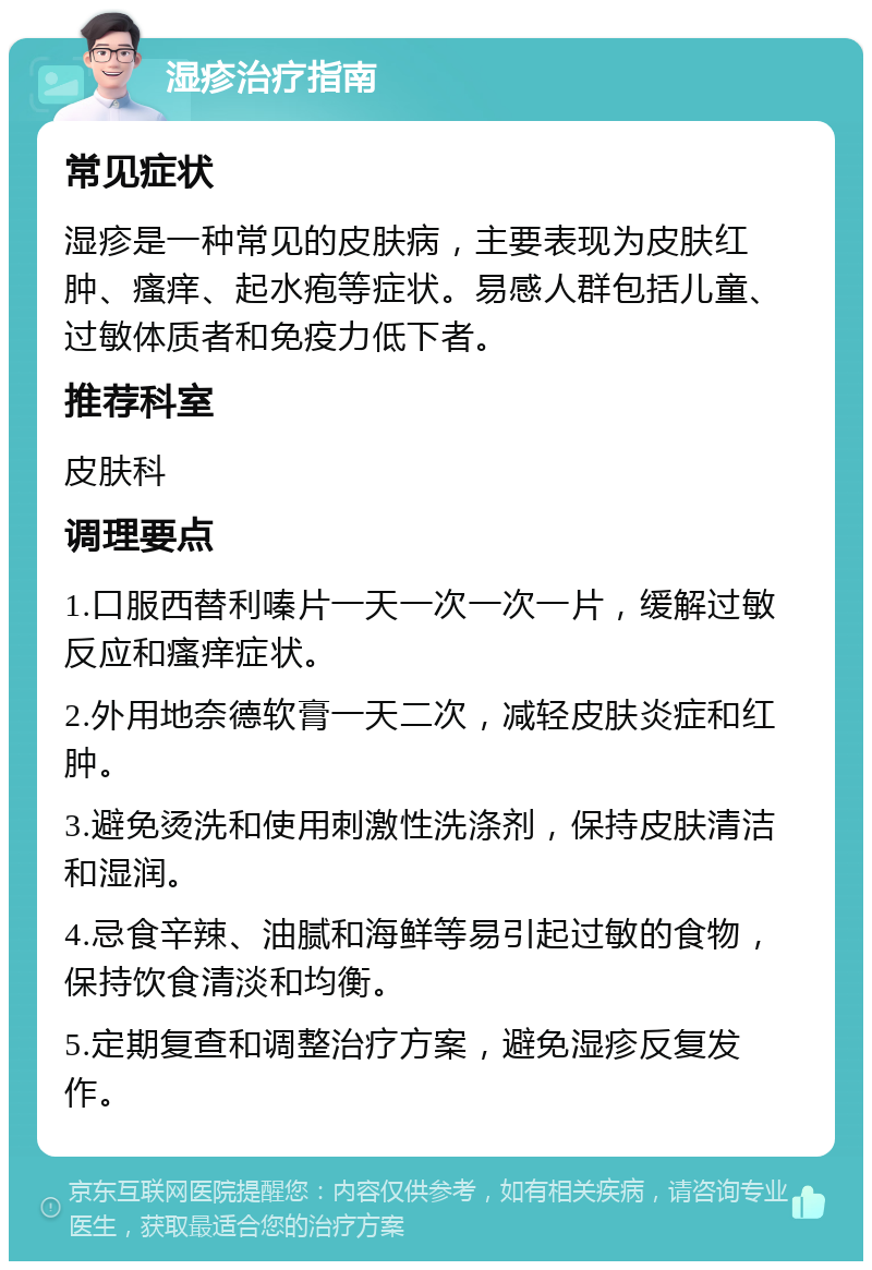 湿疹治疗指南 常见症状 湿疹是一种常见的皮肤病，主要表现为皮肤红肿、瘙痒、起水疱等症状。易感人群包括儿童、过敏体质者和免疫力低下者。 推荐科室 皮肤科 调理要点 1.口服西替利嗪片一天一次一次一片，缓解过敏反应和瘙痒症状。 2.外用地奈德软膏一天二次，减轻皮肤炎症和红肿。 3.避免烫洗和使用刺激性洗涤剂，保持皮肤清洁和湿润。 4.忌食辛辣、油腻和海鲜等易引起过敏的食物，保持饮食清淡和均衡。 5.定期复查和调整治疗方案，避免湿疹反复发作。