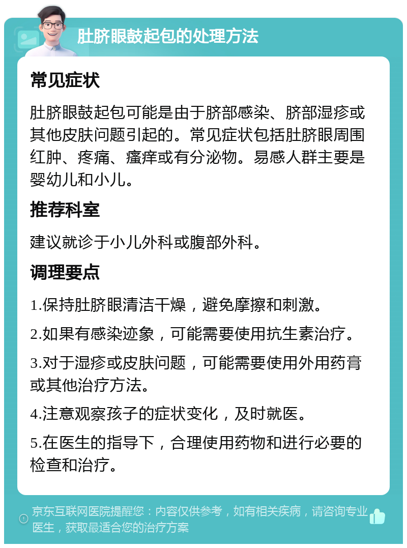 肚脐眼鼓起包的处理方法 常见症状 肚脐眼鼓起包可能是由于脐部感染、脐部湿疹或其他皮肤问题引起的。常见症状包括肚脐眼周围红肿、疼痛、瘙痒或有分泌物。易感人群主要是婴幼儿和小儿。 推荐科室 建议就诊于小儿外科或腹部外科。 调理要点 1.保持肚脐眼清洁干燥，避免摩擦和刺激。 2.如果有感染迹象，可能需要使用抗生素治疗。 3.对于湿疹或皮肤问题，可能需要使用外用药膏或其他治疗方法。 4.注意观察孩子的症状变化，及时就医。 5.在医生的指导下，合理使用药物和进行必要的检查和治疗。