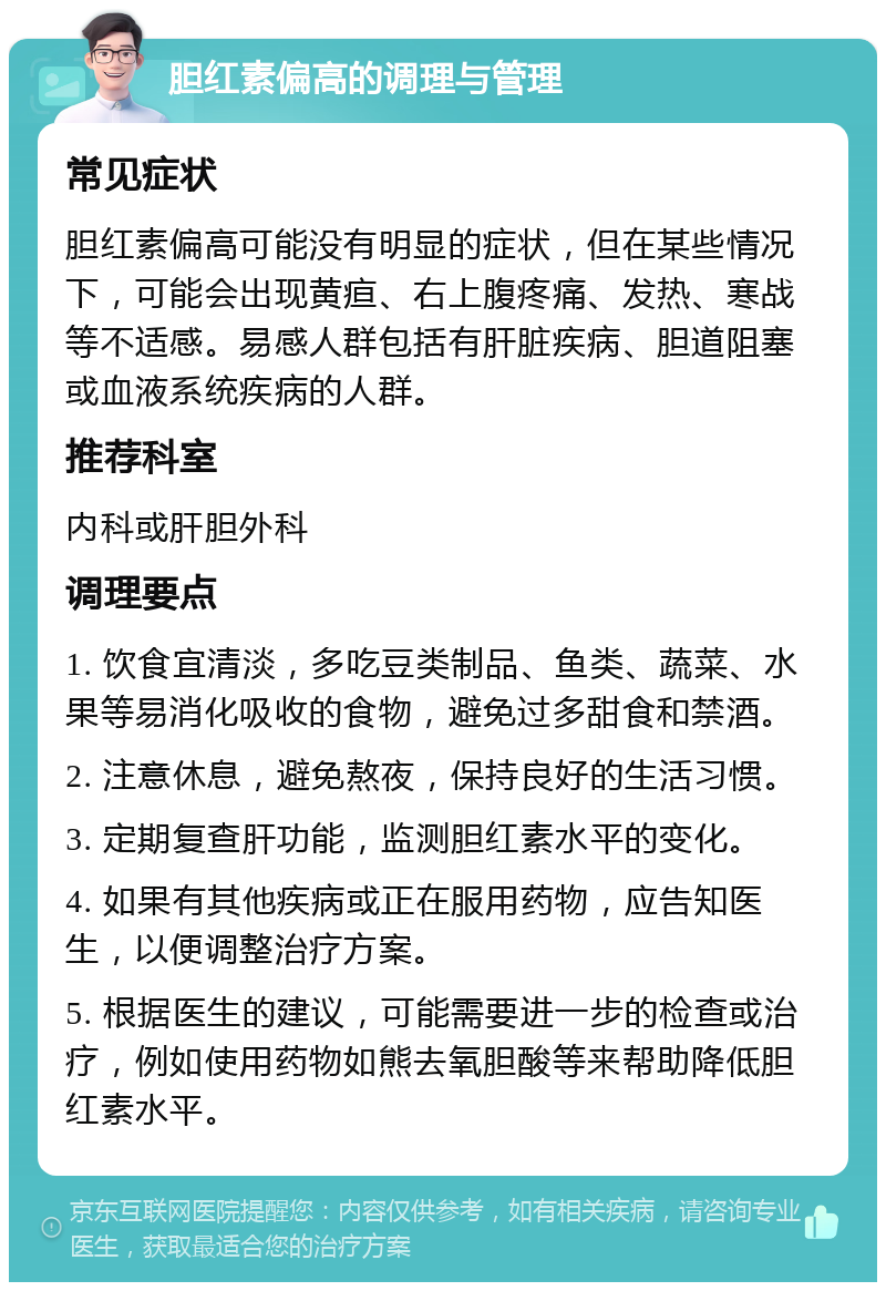 胆红素偏高的调理与管理 常见症状 胆红素偏高可能没有明显的症状，但在某些情况下，可能会出现黄疸、右上腹疼痛、发热、寒战等不适感。易感人群包括有肝脏疾病、胆道阻塞或血液系统疾病的人群。 推荐科室 内科或肝胆外科 调理要点 1. 饮食宜清淡，多吃豆类制品、鱼类、蔬菜、水果等易消化吸收的食物，避免过多甜食和禁酒。 2. 注意休息，避免熬夜，保持良好的生活习惯。 3. 定期复查肝功能，监测胆红素水平的变化。 4. 如果有其他疾病或正在服用药物，应告知医生，以便调整治疗方案。 5. 根据医生的建议，可能需要进一步的检查或治疗，例如使用药物如熊去氧胆酸等来帮助降低胆红素水平。