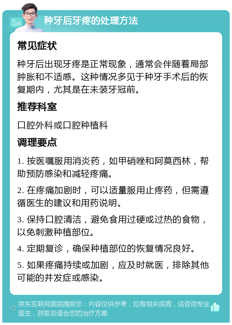 种牙后牙疼的处理方法 常见症状 种牙后出现牙疼是正常现象，通常会伴随着局部肿胀和不适感。这种情况多见于种牙手术后的恢复期内，尤其是在未装牙冠前。 推荐科室 口腔外科或口腔种植科 调理要点 1. 按医嘱服用消炎药，如甲硝唑和阿莫西林，帮助预防感染和减轻疼痛。 2. 在疼痛加剧时，可以适量服用止疼药，但需遵循医生的建议和用药说明。 3. 保持口腔清洁，避免食用过硬或过热的食物，以免刺激种植部位。 4. 定期复诊，确保种植部位的恢复情况良好。 5. 如果疼痛持续或加剧，应及时就医，排除其他可能的并发症或感染。