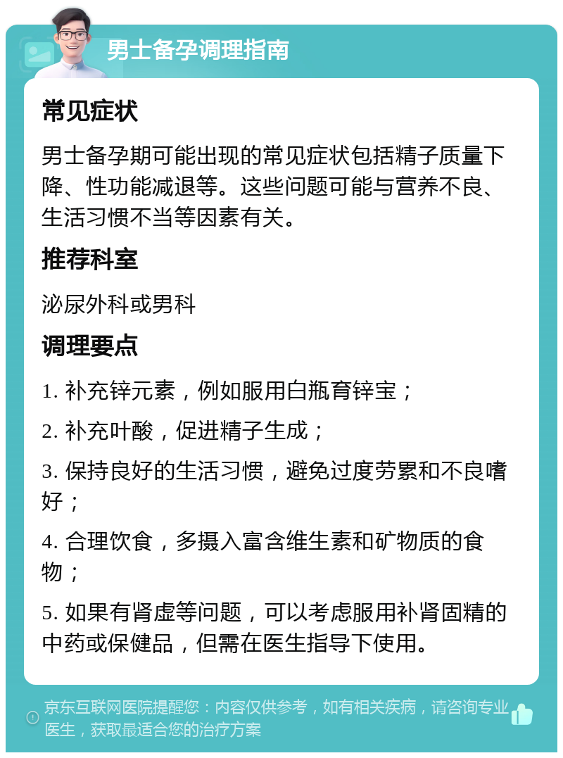 男士备孕调理指南 常见症状 男士备孕期可能出现的常见症状包括精子质量下降、性功能减退等。这些问题可能与营养不良、生活习惯不当等因素有关。 推荐科室 泌尿外科或男科 调理要点 1. 补充锌元素，例如服用白瓶育锌宝； 2. 补充叶酸，促进精子生成； 3. 保持良好的生活习惯，避免过度劳累和不良嗜好； 4. 合理饮食，多摄入富含维生素和矿物质的食物； 5. 如果有肾虚等问题，可以考虑服用补肾固精的中药或保健品，但需在医生指导下使用。