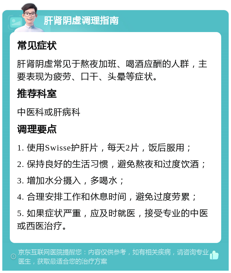 肝肾阴虚调理指南 常见症状 肝肾阴虚常见于熬夜加班、喝酒应酬的人群，主要表现为疲劳、口干、头晕等症状。 推荐科室 中医科或肝病科 调理要点 1. 使用Swisse护肝片，每天2片，饭后服用； 2. 保持良好的生活习惯，避免熬夜和过度饮酒； 3. 增加水分摄入，多喝水； 4. 合理安排工作和休息时间，避免过度劳累； 5. 如果症状严重，应及时就医，接受专业的中医或西医治疗。