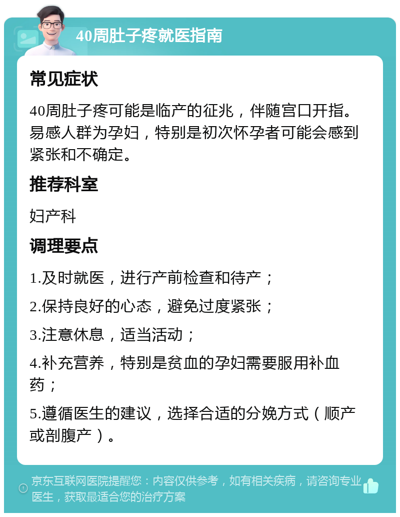 40周肚子疼就医指南 常见症状 40周肚子疼可能是临产的征兆，伴随宫口开指。易感人群为孕妇，特别是初次怀孕者可能会感到紧张和不确定。 推荐科室 妇产科 调理要点 1.及时就医，进行产前检查和待产； 2.保持良好的心态，避免过度紧张； 3.注意休息，适当活动； 4.补充营养，特别是贫血的孕妇需要服用补血药； 5.遵循医生的建议，选择合适的分娩方式（顺产或剖腹产）。