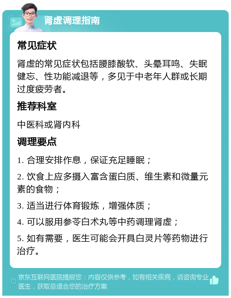 肾虚调理指南 常见症状 肾虚的常见症状包括腰膝酸软、头晕耳鸣、失眠健忘、性功能减退等，多见于中老年人群或长期过度疲劳者。 推荐科室 中医科或肾内科 调理要点 1. 合理安排作息，保证充足睡眠； 2. 饮食上应多摄入富含蛋白质、维生素和微量元素的食物； 3. 适当进行体育锻炼，增强体质； 4. 可以服用参苓白术丸等中药调理肾虚； 5. 如有需要，医生可能会开具白灵片等药物进行治疗。