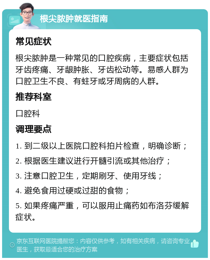 根尖脓肿就医指南 常见症状 根尖脓肿是一种常见的口腔疾病，主要症状包括牙齿疼痛、牙龈肿胀、牙齿松动等。易感人群为口腔卫生不良、有蛀牙或牙周病的人群。 推荐科室 口腔科 调理要点 1. 到二级以上医院口腔科拍片检查，明确诊断； 2. 根据医生建议进行开髓引流或其他治疗； 3. 注意口腔卫生，定期刷牙、使用牙线； 4. 避免食用过硬或过甜的食物； 5. 如果疼痛严重，可以服用止痛药如布洛芬缓解症状。