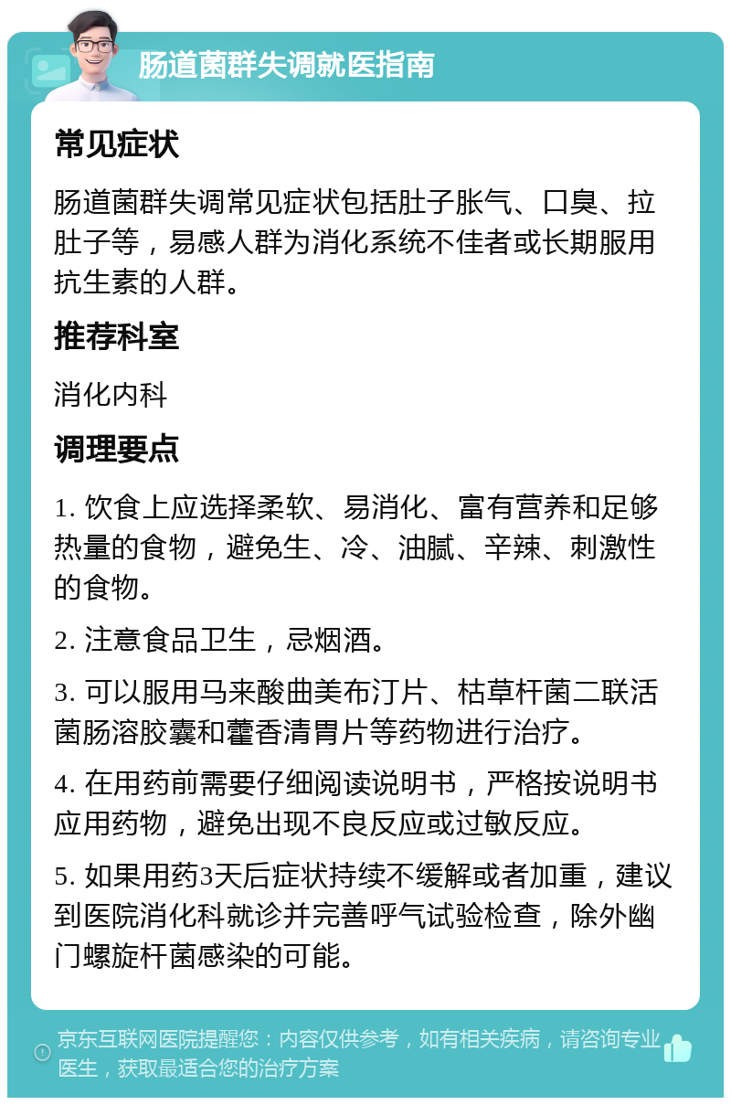 肠道菌群失调就医指南 常见症状 肠道菌群失调常见症状包括肚子胀气、口臭、拉肚子等，易感人群为消化系统不佳者或长期服用抗生素的人群。 推荐科室 消化内科 调理要点 1. 饮食上应选择柔软、易消化、富有营养和足够热量的食物，避免生、冷、油腻、辛辣、刺激性的食物。 2. 注意食品卫生，忌烟酒。 3. 可以服用马来酸曲美布汀片、枯草杆菌二联活菌肠溶胶囊和藿香清胃片等药物进行治疗。 4. 在用药前需要仔细阅读说明书，严格按说明书应用药物，避免出现不良反应或过敏反应。 5. 如果用药3天后症状持续不缓解或者加重，建议到医院消化科就诊并完善呼气试验检查，除外幽门螺旋杆菌感染的可能。