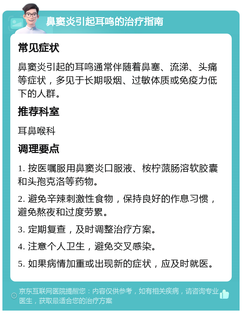 鼻窦炎引起耳鸣的治疗指南 常见症状 鼻窦炎引起的耳鸣通常伴随着鼻塞、流涕、头痛等症状，多见于长期吸烟、过敏体质或免疫力低下的人群。 推荐科室 耳鼻喉科 调理要点 1. 按医嘱服用鼻窦炎口服液、桉柠蒎肠溶软胶囊和头孢克洛等药物。 2. 避免辛辣刺激性食物，保持良好的作息习惯，避免熬夜和过度劳累。 3. 定期复查，及时调整治疗方案。 4. 注意个人卫生，避免交叉感染。 5. 如果病情加重或出现新的症状，应及时就医。