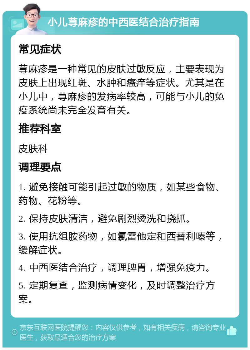 小儿荨麻疹的中西医结合治疗指南 常见症状 荨麻疹是一种常见的皮肤过敏反应，主要表现为皮肤上出现红斑、水肿和瘙痒等症状。尤其是在小儿中，荨麻疹的发病率较高，可能与小儿的免疫系统尚未完全发育有关。 推荐科室 皮肤科 调理要点 1. 避免接触可能引起过敏的物质，如某些食物、药物、花粉等。 2. 保持皮肤清洁，避免剧烈烫洗和挠抓。 3. 使用抗组胺药物，如氯雷他定和西替利嗪等，缓解症状。 4. 中西医结合治疗，调理脾胃，增强免疫力。 5. 定期复查，监测病情变化，及时调整治疗方案。