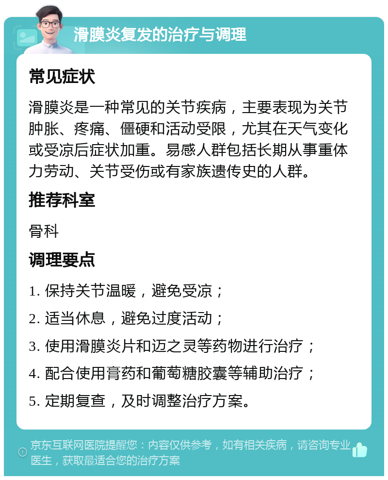 滑膜炎复发的治疗与调理 常见症状 滑膜炎是一种常见的关节疾病，主要表现为关节肿胀、疼痛、僵硬和活动受限，尤其在天气变化或受凉后症状加重。易感人群包括长期从事重体力劳动、关节受伤或有家族遗传史的人群。 推荐科室 骨科 调理要点 1. 保持关节温暖，避免受凉； 2. 适当休息，避免过度活动； 3. 使用滑膜炎片和迈之灵等药物进行治疗； 4. 配合使用膏药和葡萄糖胶囊等辅助治疗； 5. 定期复查，及时调整治疗方案。