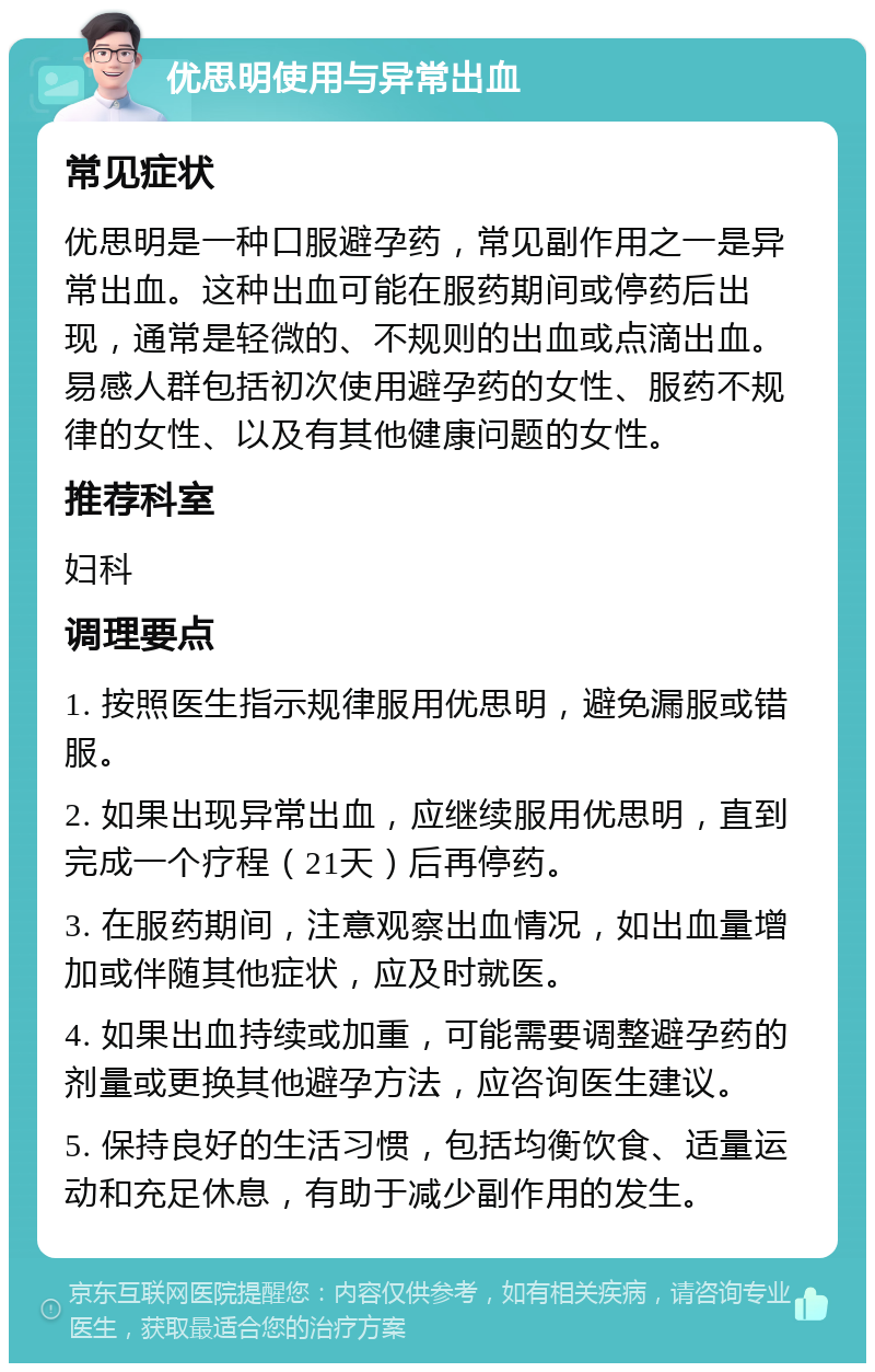 优思明使用与异常出血 常见症状 优思明是一种口服避孕药，常见副作用之一是异常出血。这种出血可能在服药期间或停药后出现，通常是轻微的、不规则的出血或点滴出血。易感人群包括初次使用避孕药的女性、服药不规律的女性、以及有其他健康问题的女性。 推荐科室 妇科 调理要点 1. 按照医生指示规律服用优思明，避免漏服或错服。 2. 如果出现异常出血，应继续服用优思明，直到完成一个疗程（21天）后再停药。 3. 在服药期间，注意观察出血情况，如出血量增加或伴随其他症状，应及时就医。 4. 如果出血持续或加重，可能需要调整避孕药的剂量或更换其他避孕方法，应咨询医生建议。 5. 保持良好的生活习惯，包括均衡饮食、适量运动和充足休息，有助于减少副作用的发生。