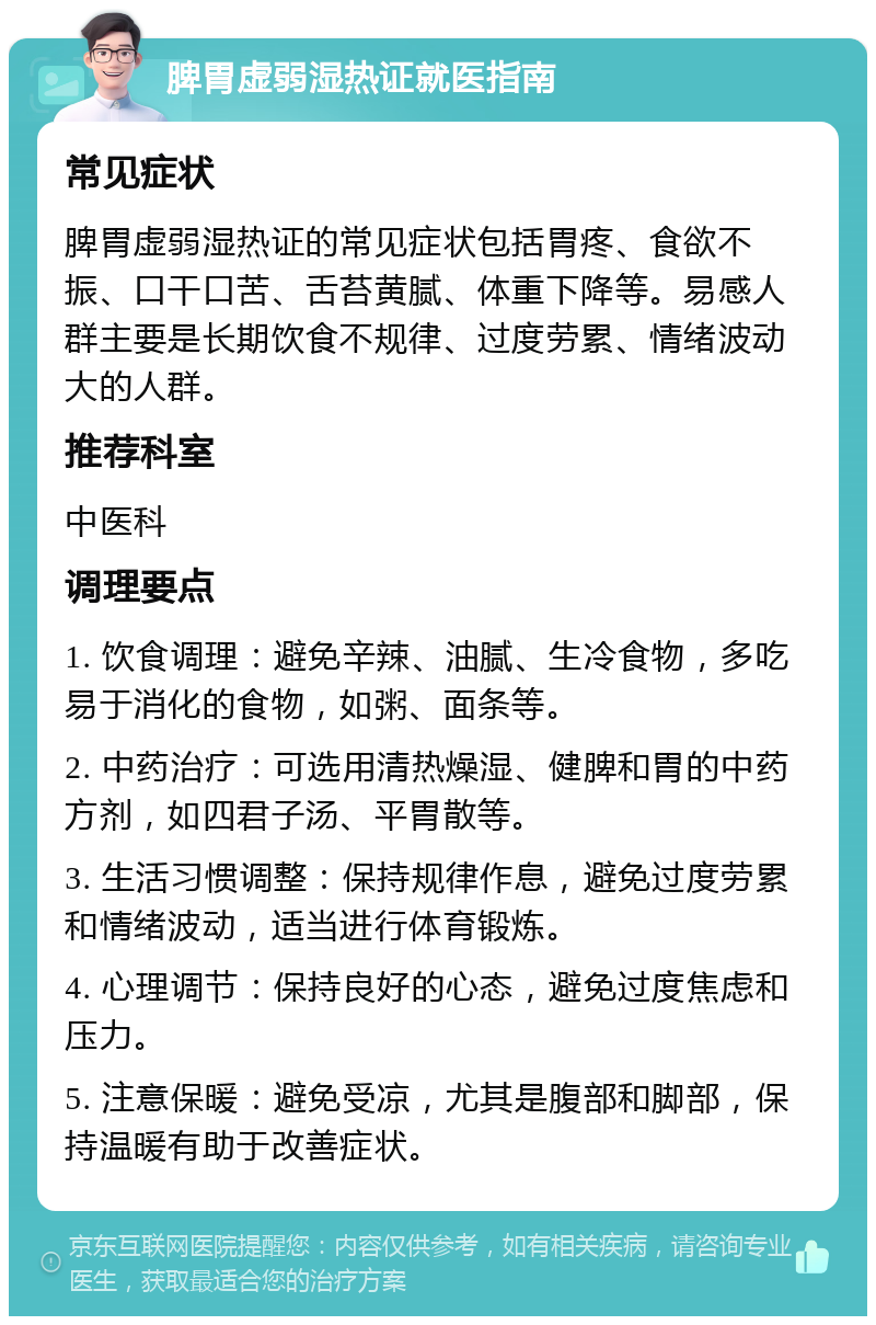 脾胃虚弱湿热证就医指南 常见症状 脾胃虚弱湿热证的常见症状包括胃疼、食欲不振、口干口苦、舌苔黄腻、体重下降等。易感人群主要是长期饮食不规律、过度劳累、情绪波动大的人群。 推荐科室 中医科 调理要点 1. 饮食调理：避免辛辣、油腻、生冷食物，多吃易于消化的食物，如粥、面条等。 2. 中药治疗：可选用清热燥湿、健脾和胃的中药方剂，如四君子汤、平胃散等。 3. 生活习惯调整：保持规律作息，避免过度劳累和情绪波动，适当进行体育锻炼。 4. 心理调节：保持良好的心态，避免过度焦虑和压力。 5. 注意保暖：避免受凉，尤其是腹部和脚部，保持温暖有助于改善症状。