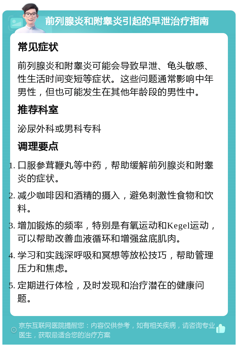 前列腺炎和附睾炎引起的早泄治疗指南 常见症状 前列腺炎和附睾炎可能会导致早泄、龟头敏感、性生活时间变短等症状。这些问题通常影响中年男性，但也可能发生在其他年龄段的男性中。 推荐科室 泌尿外科或男科专科 调理要点 口服参茸鞭丸等中药，帮助缓解前列腺炎和附睾炎的症状。 减少咖啡因和酒精的摄入，避免刺激性食物和饮料。 增加锻炼的频率，特别是有氧运动和Kegel运动，可以帮助改善血液循环和增强盆底肌肉。 学习和实践深呼吸和冥想等放松技巧，帮助管理压力和焦虑。 定期进行体检，及时发现和治疗潜在的健康问题。