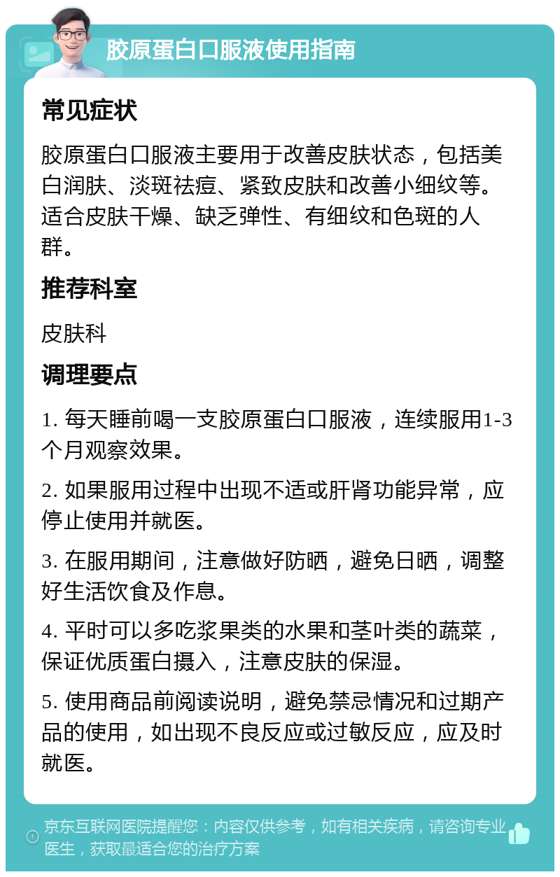 胶原蛋白口服液使用指南 常见症状 胶原蛋白口服液主要用于改善皮肤状态，包括美白润肤、淡斑祛痘、紧致皮肤和改善小细纹等。适合皮肤干燥、缺乏弹性、有细纹和色斑的人群。 推荐科室 皮肤科 调理要点 1. 每天睡前喝一支胶原蛋白口服液，连续服用1-3个月观察效果。 2. 如果服用过程中出现不适或肝肾功能异常，应停止使用并就医。 3. 在服用期间，注意做好防晒，避免日晒，调整好生活饮食及作息。 4. 平时可以多吃浆果类的水果和茎叶类的蔬菜，保证优质蛋白摄入，注意皮肤的保湿。 5. 使用商品前阅读说明，避免禁忌情况和过期产品的使用，如出现不良反应或过敏反应，应及时就医。