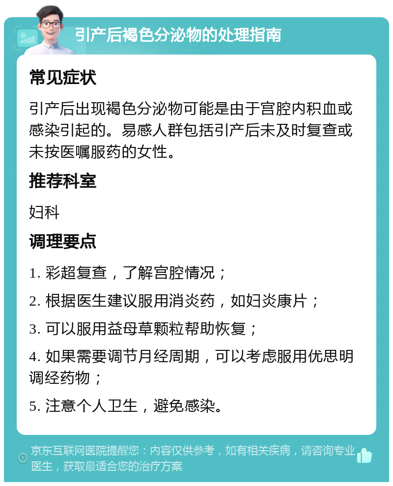 引产后褐色分泌物的处理指南 常见症状 引产后出现褐色分泌物可能是由于宫腔内积血或感染引起的。易感人群包括引产后未及时复查或未按医嘱服药的女性。 推荐科室 妇科 调理要点 1. 彩超复查，了解宫腔情况； 2. 根据医生建议服用消炎药，如妇炎康片； 3. 可以服用益母草颗粒帮助恢复； 4. 如果需要调节月经周期，可以考虑服用优思明调经药物； 5. 注意个人卫生，避免感染。