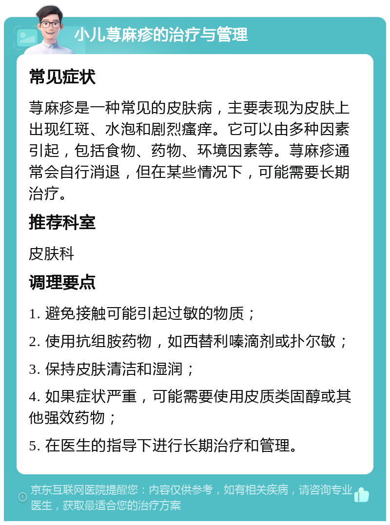 小儿荨麻疹的治疗与管理 常见症状 荨麻疹是一种常见的皮肤病，主要表现为皮肤上出现红斑、水泡和剧烈瘙痒。它可以由多种因素引起，包括食物、药物、环境因素等。荨麻疹通常会自行消退，但在某些情况下，可能需要长期治疗。 推荐科室 皮肤科 调理要点 1. 避免接触可能引起过敏的物质； 2. 使用抗组胺药物，如西替利嗪滴剂或扑尔敏； 3. 保持皮肤清洁和湿润； 4. 如果症状严重，可能需要使用皮质类固醇或其他强效药物； 5. 在医生的指导下进行长期治疗和管理。