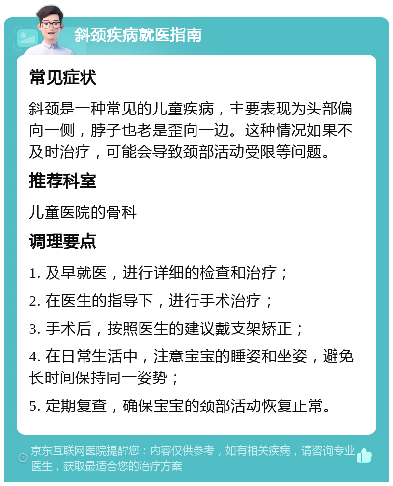 斜颈疾病就医指南 常见症状 斜颈是一种常见的儿童疾病，主要表现为头部偏向一侧，脖子也老是歪向一边。这种情况如果不及时治疗，可能会导致颈部活动受限等问题。 推荐科室 儿童医院的骨科 调理要点 1. 及早就医，进行详细的检查和治疗； 2. 在医生的指导下，进行手术治疗； 3. 手术后，按照医生的建议戴支架矫正； 4. 在日常生活中，注意宝宝的睡姿和坐姿，避免长时间保持同一姿势； 5. 定期复查，确保宝宝的颈部活动恢复正常。