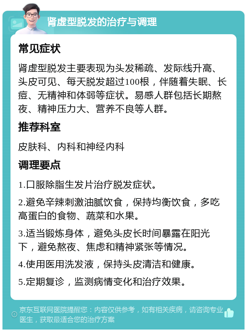 肾虚型脱发的治疗与调理 常见症状 肾虚型脱发主要表现为头发稀疏、发际线升高、头皮可见、每天脱发超过100根，伴随着失眠、长痘、无精神和体弱等症状。易感人群包括长期熬夜、精神压力大、营养不良等人群。 推荐科室 皮肤科、内科和神经内科 调理要点 1.口服除脂生发片治疗脱发症状。 2.避免辛辣刺激油腻饮食，保持均衡饮食，多吃高蛋白的食物、蔬菜和水果。 3.适当锻炼身体，避免头皮长时间暴露在阳光下，避免熬夜、焦虑和精神紧张等情况。 4.使用医用洗发液，保持头皮清洁和健康。 5.定期复诊，监测病情变化和治疗效果。