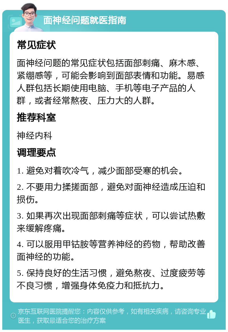 面神经问题就医指南 常见症状 面神经问题的常见症状包括面部刺痛、麻木感、紧绷感等，可能会影响到面部表情和功能。易感人群包括长期使用电脑、手机等电子产品的人群，或者经常熬夜、压力大的人群。 推荐科室 神经内科 调理要点 1. 避免对着吹冷气，减少面部受寒的机会。 2. 不要用力揉搓面部，避免对面神经造成压迫和损伤。 3. 如果再次出现面部刺痛等症状，可以尝试热敷来缓解疼痛。 4. 可以服用甲钴胺等营养神经的药物，帮助改善面神经的功能。 5. 保持良好的生活习惯，避免熬夜、过度疲劳等不良习惯，增强身体免疫力和抵抗力。