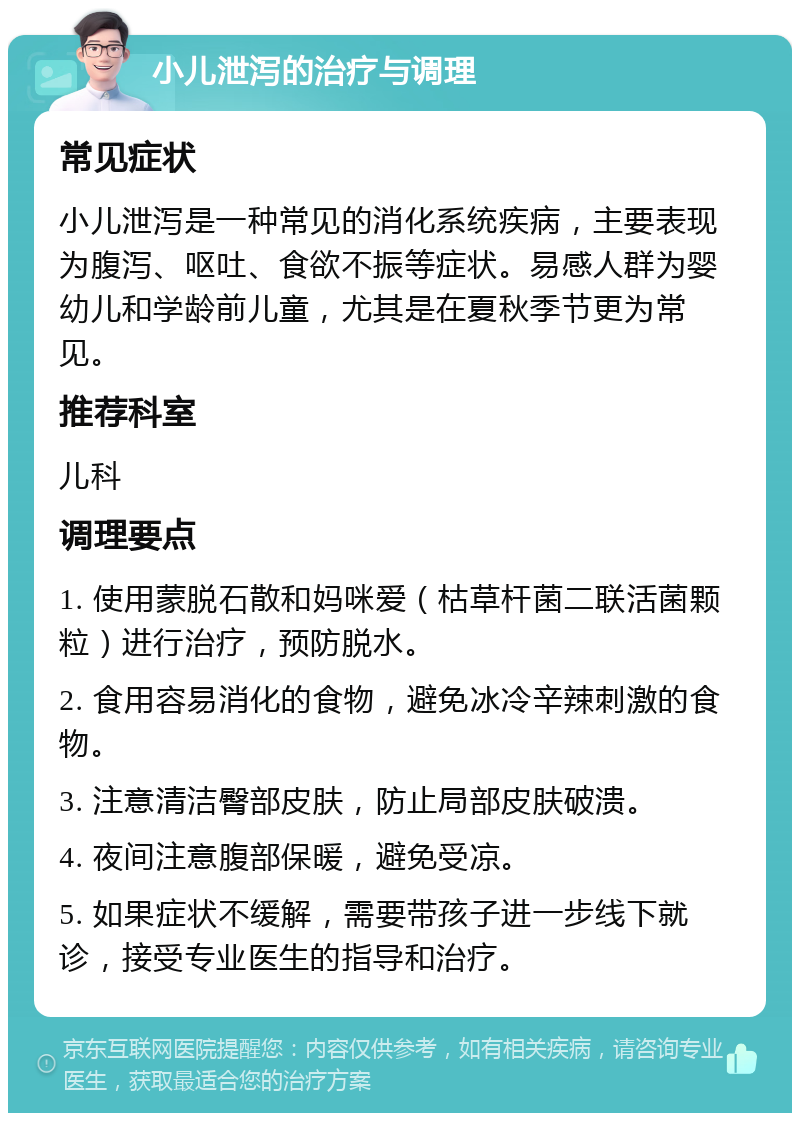 小儿泄泻的治疗与调理 常见症状 小儿泄泻是一种常见的消化系统疾病，主要表现为腹泻、呕吐、食欲不振等症状。易感人群为婴幼儿和学龄前儿童，尤其是在夏秋季节更为常见。 推荐科室 儿科 调理要点 1. 使用蒙脱石散和妈咪爱（枯草杆菌二联活菌颗粒）进行治疗，预防脱水。 2. 食用容易消化的食物，避免冰冷辛辣刺激的食物。 3. 注意清洁臀部皮肤，防止局部皮肤破溃。 4. 夜间注意腹部保暖，避免受凉。 5. 如果症状不缓解，需要带孩子进一步线下就诊，接受专业医生的指导和治疗。