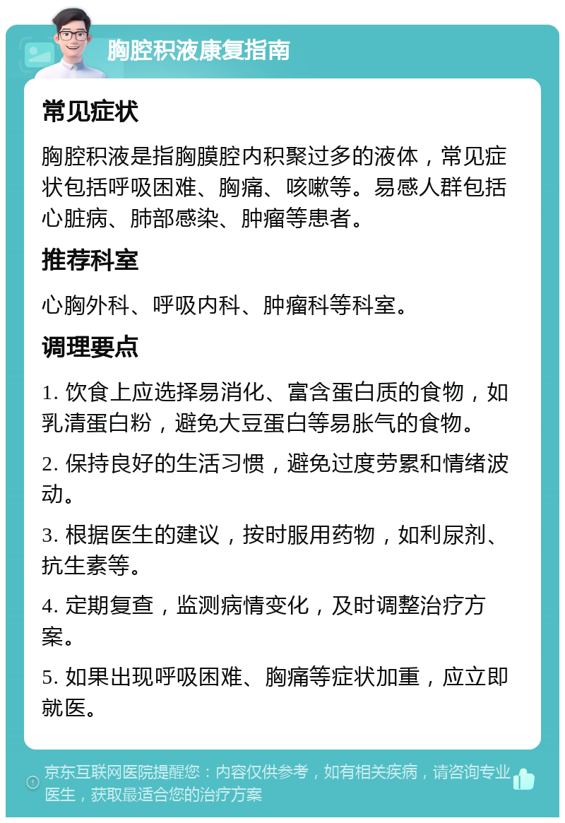 胸腔积液康复指南 常见症状 胸腔积液是指胸膜腔内积聚过多的液体，常见症状包括呼吸困难、胸痛、咳嗽等。易感人群包括心脏病、肺部感染、肿瘤等患者。 推荐科室 心胸外科、呼吸内科、肿瘤科等科室。 调理要点 1. 饮食上应选择易消化、富含蛋白质的食物，如乳清蛋白粉，避免大豆蛋白等易胀气的食物。 2. 保持良好的生活习惯，避免过度劳累和情绪波动。 3. 根据医生的建议，按时服用药物，如利尿剂、抗生素等。 4. 定期复查，监测病情变化，及时调整治疗方案。 5. 如果出现呼吸困难、胸痛等症状加重，应立即就医。