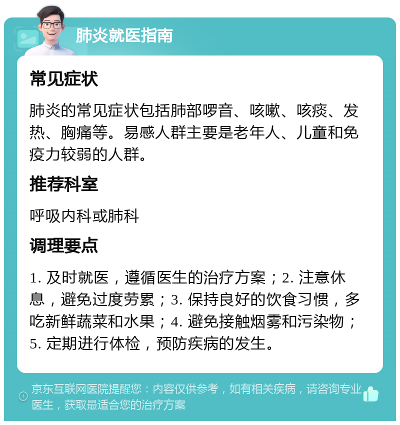 肺炎就医指南 常见症状 肺炎的常见症状包括肺部啰音、咳嗽、咳痰、发热、胸痛等。易感人群主要是老年人、儿童和免疫力较弱的人群。 推荐科室 呼吸内科或肺科 调理要点 1. 及时就医，遵循医生的治疗方案；2. 注意休息，避免过度劳累；3. 保持良好的饮食习惯，多吃新鲜蔬菜和水果；4. 避免接触烟雾和污染物；5. 定期进行体检，预防疾病的发生。