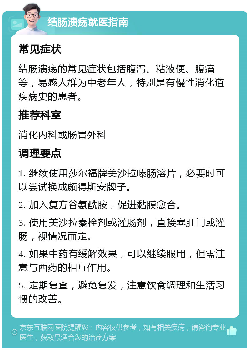 结肠溃疡就医指南 常见症状 结肠溃疡的常见症状包括腹泻、粘液便、腹痛等，易感人群为中老年人，特别是有慢性消化道疾病史的患者。 推荐科室 消化内科或肠胃外科 调理要点 1. 继续使用莎尔福牌美沙拉嗪肠溶片，必要时可以尝试换成颇得斯安牌子。 2. 加入复方谷氨酰胺，促进黏膜愈合。 3. 使用美沙拉秦栓剂或灌肠剂，直接塞肛门或灌肠，视情况而定。 4. 如果中药有缓解效果，可以继续服用，但需注意与西药的相互作用。 5. 定期复查，避免复发，注意饮食调理和生活习惯的改善。