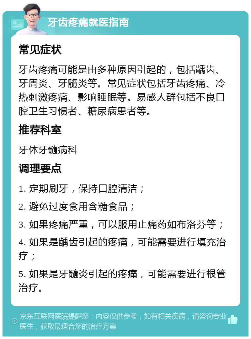 牙齿疼痛就医指南 常见症状 牙齿疼痛可能是由多种原因引起的，包括龋齿、牙周炎、牙髓炎等。常见症状包括牙齿疼痛、冷热刺激疼痛、影响睡眠等。易感人群包括不良口腔卫生习惯者、糖尿病患者等。 推荐科室 牙体牙髓病科 调理要点 1. 定期刷牙，保持口腔清洁； 2. 避免过度食用含糖食品； 3. 如果疼痛严重，可以服用止痛药如布洛芬等； 4. 如果是龋齿引起的疼痛，可能需要进行填充治疗； 5. 如果是牙髓炎引起的疼痛，可能需要进行根管治疗。